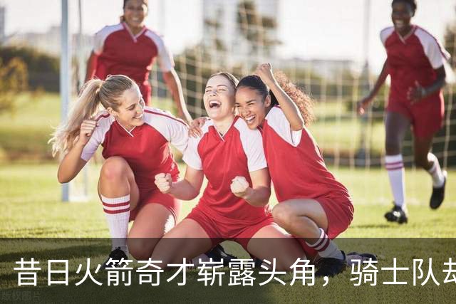 昔日火箭奇才崭露头角，骑士队却悔不当初